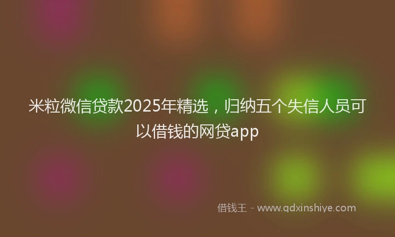 米粒微信贷款2025年精选，归纳五个失信人员可以借钱的网贷app