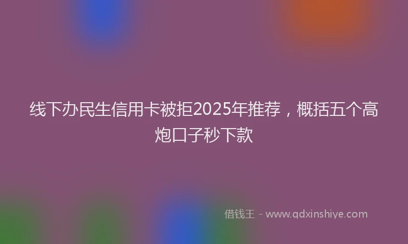 线下办民生信用卡被拒2025年推荐，概括五个高炮口子秒下款