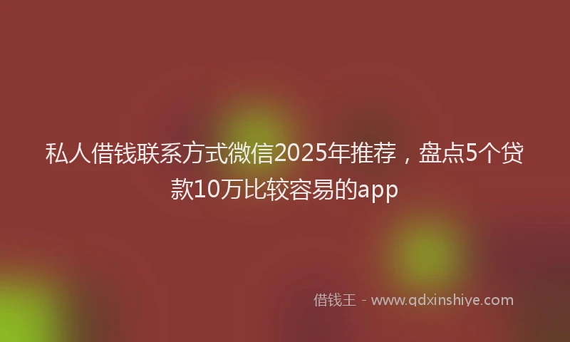 私人借钱联系方式微信2025年推荐，盘点5个贷款10万比较容易的app
