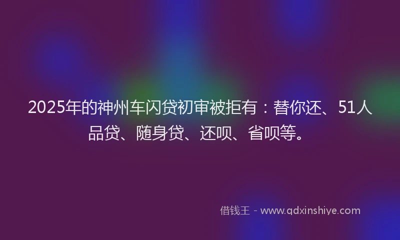 2025年的神州车闪贷初审被拒有：替你还、51人品贷、随身贷、还呗、省呗等。