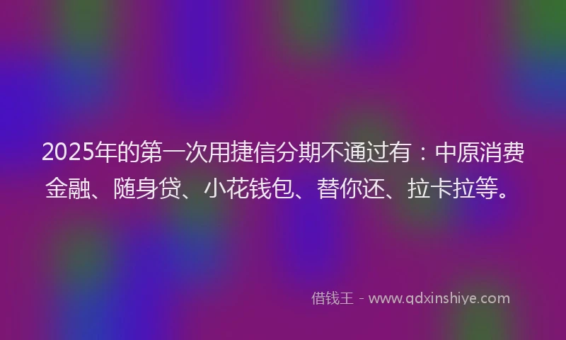 2025年的第一次用捷信分期不通过有：中原消费金融、随身贷、小花钱包、替你还、拉卡拉等。