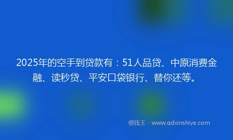 2025年的空手到贷款有：51人品贷、中原消费金融、读秒贷、平安口袋银行、替你还等。