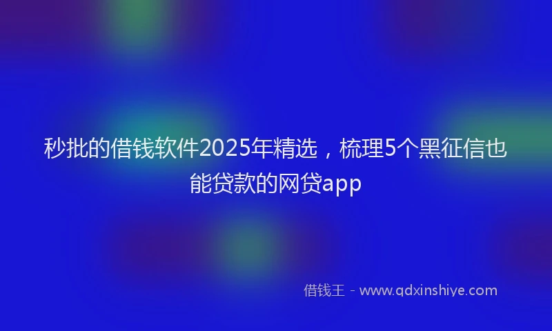 秒批的借钱软件2025年精选，梳理5个黑征信也能贷款的网贷app