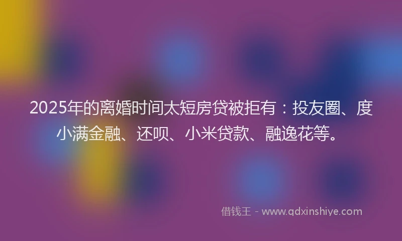 2025年的离婚时间太短房贷被拒有：投友圈、度小满金融、还呗、小米贷款、融逸花等。