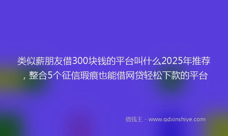 类似薪朋友借300块钱的平台叫什么2025年推荐，整合5个征信瑕疵也能借网贷轻松下款的平台