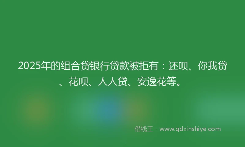 2025年的组合贷银行贷款被拒有：还呗、你我贷、花呗、人人贷、安逸花等。