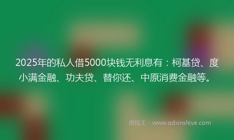 2025年的私人借5000块钱无利息有：柯基贷、度小满金融、功夫贷、替你还、中原消费金融等。