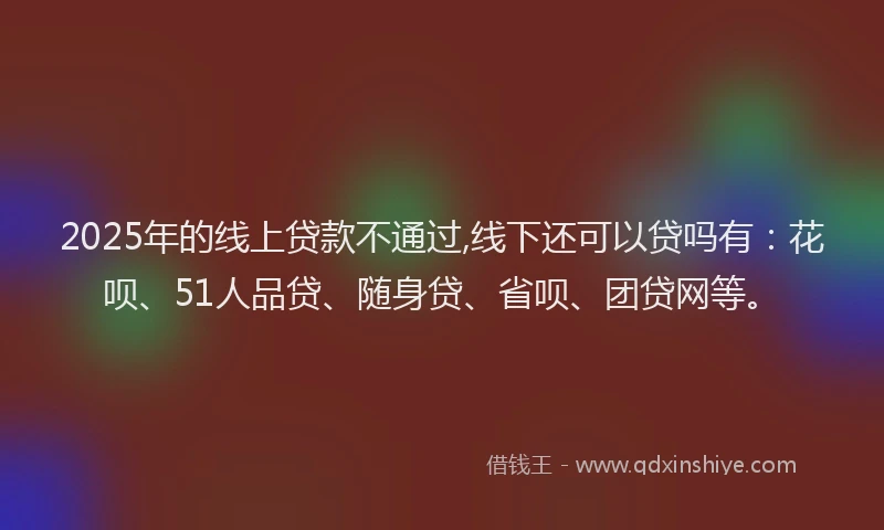 2025年的线上贷款不通过,线下还可以贷吗有：花呗、51人品贷、随身贷、省呗、团贷网等。