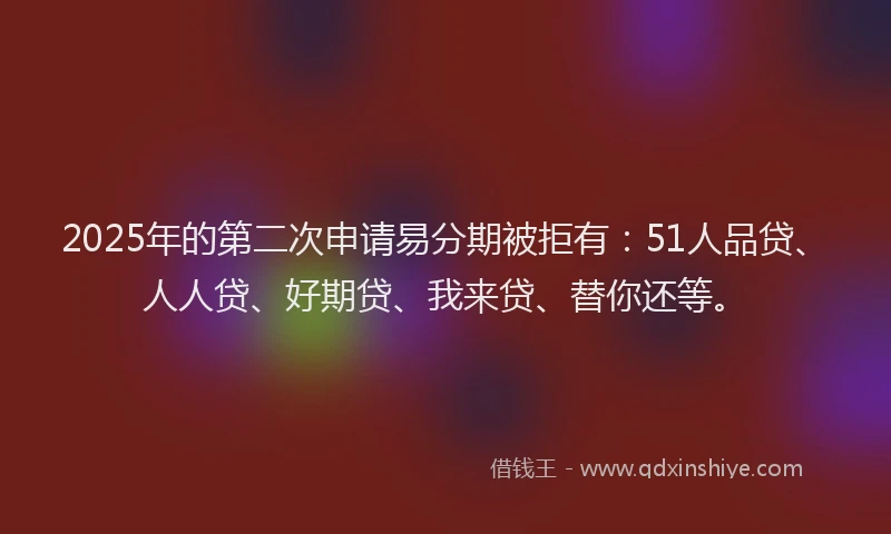 2025年的第二次申请易分期被拒有：51人品贷、人人贷、好期贷、我来贷、替你还等。