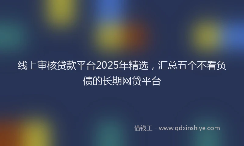 线上审核贷款平台2025年精选，汇总五个不看负债的长期网贷平台
