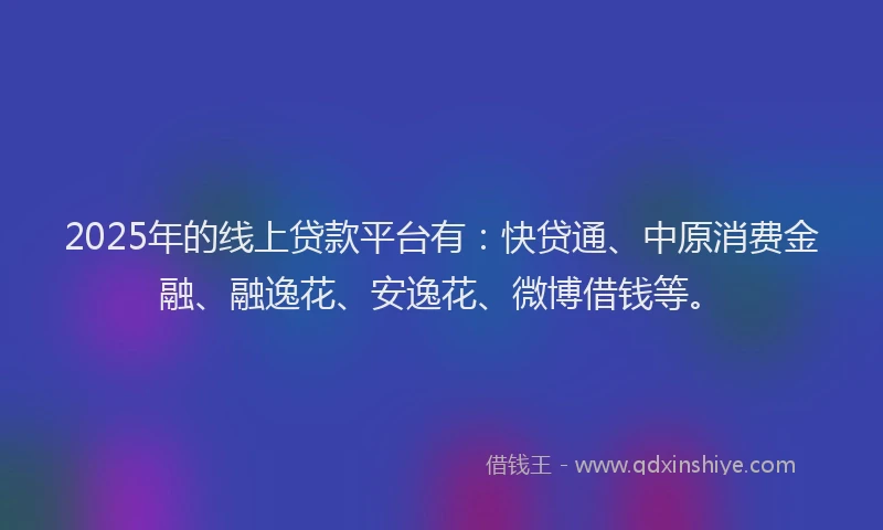 2025年的线上贷款平台有：快贷通、中原消费金融、融逸花、安逸花、微博借钱等。