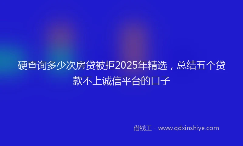 硬查询多少次房贷被拒2025年精选，总结五个贷款不上诚信平台的口子