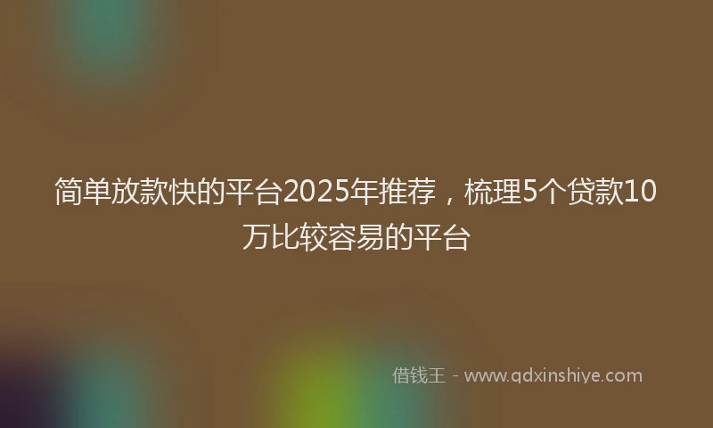 简单放款快的平台2025年推荐，梳理5个贷款10万比较容易的平台