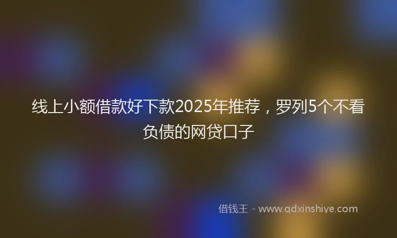 线上小额借款好下款2025年推荐，罗列5个不看负债的网贷口子