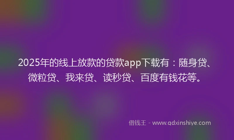2025年的线上放款的贷款app下载有：随身贷、微粒贷、我来贷、读秒贷、百度有钱花等。