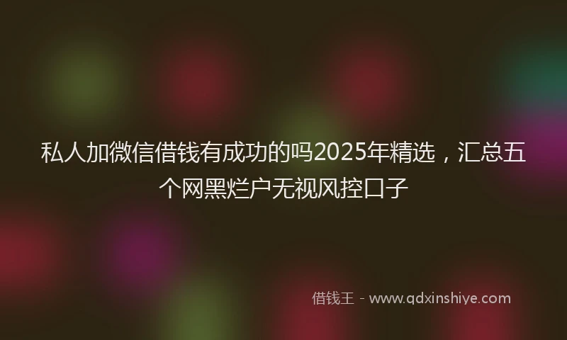 私人加微信借钱有成功的吗2025年精选，汇总五个网黑烂户无视风控口子