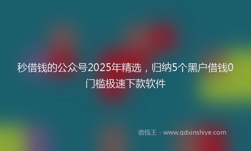 秒借钱的公众号2025年精选，归纳5个黑户借钱0门槛极速下款软件