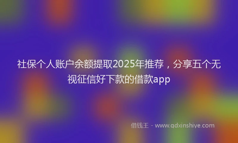 社保个人账户余额提取2025年推荐，分享五个无视征信好下款的借款app