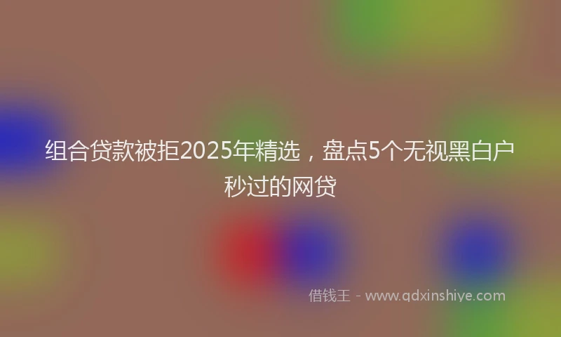 组合贷款被拒2025年精选，盘点5个无视黑白户秒过的网贷