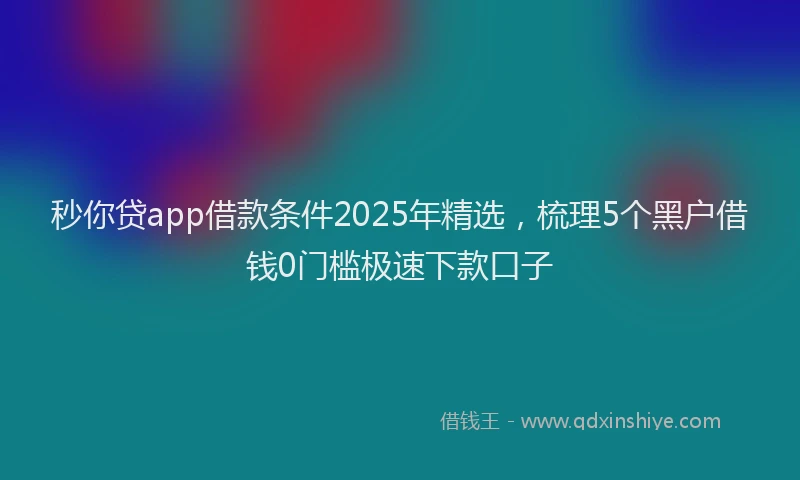 秒你贷app借款条件2025年精选，梳理5个黑户借钱0门槛极速下款口子