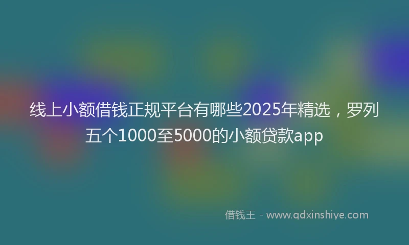 线上小额借钱正规平台有哪些2025年精选，罗列五个1000至5000的小额贷款app