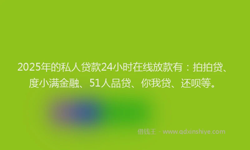 2025年的私人贷款24小时在线放款有：拍拍贷、度小满金融、51人品贷、你我贷、还呗等。