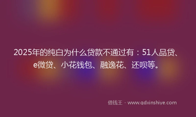 2025年的纯白为什么贷款不通过有：51人品贷、e微贷、小花钱包、融逸花、还呗等。