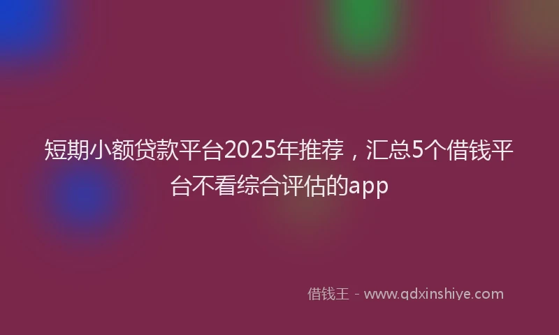 短期小额贷款平台2025年推荐，汇总5个借钱平台不看综合评估的app