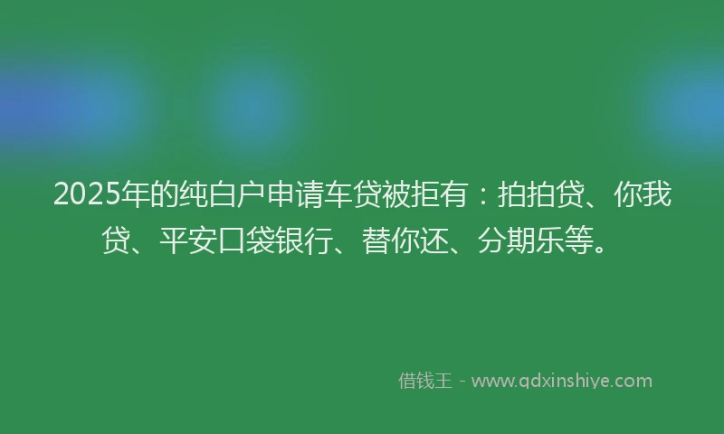 2025年的纯白户申请车贷被拒有：拍拍贷、你我贷、平安口袋银行、替你还、分期乐等。