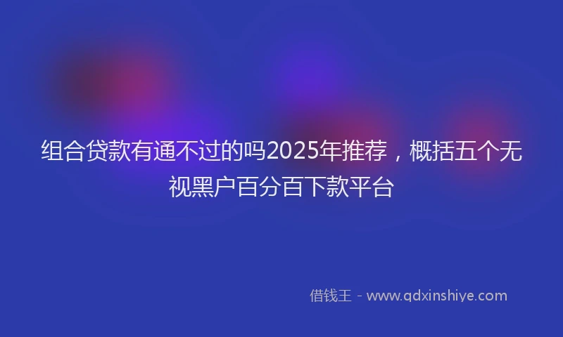组合贷款有通不过的吗2025年推荐，概括五个无视黑户百分百下款平台