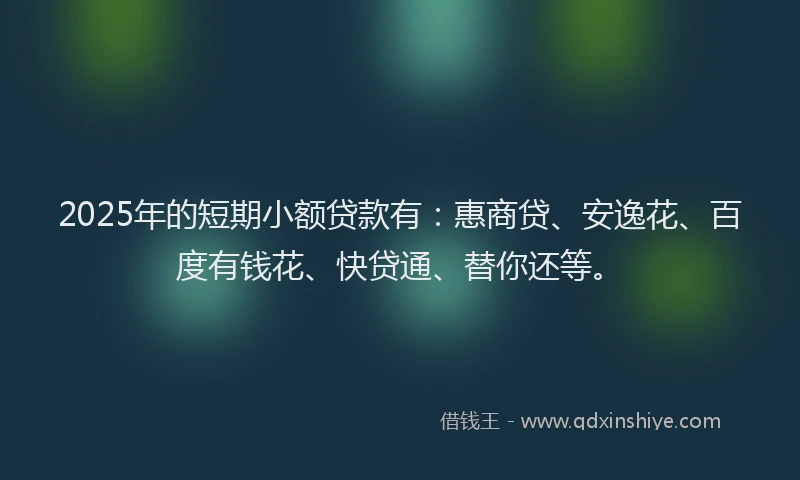 2025年的短期小额贷款有：惠商贷、安逸花、百度有钱花、快贷通、替你还等。