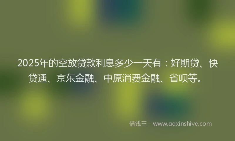 2025年的空放贷款利息多少一天有：好期贷、快贷通、京东金融、中原消费金融、省呗等。