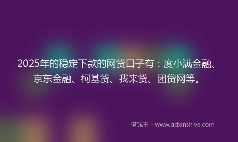 2025年的稳定下款的网贷口子有：度小满金融、京东金融、柯基贷、我来贷、团贷网等。