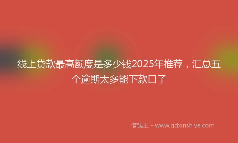 线上贷款最高额度是多少钱2025年推荐，汇总五个逾期太多能下款口子