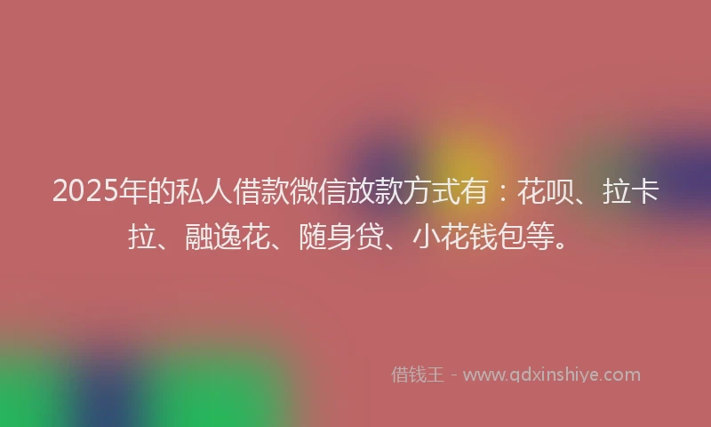 2025年的私人借款微信放款方式有：花呗、拉卡拉、融逸花、随身贷、小花钱包等。