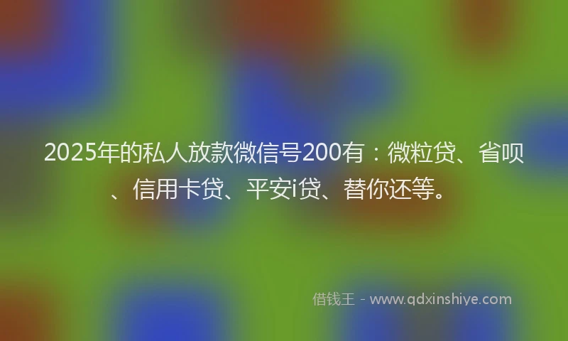 2025年的私人放款微信号200有：微粒贷、省呗、信用卡贷、平安i贷、替你还等。