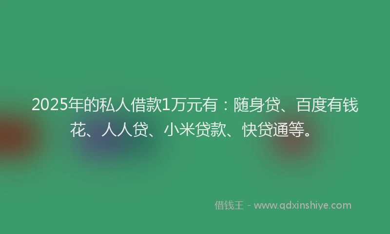 2025年的私人借款1万元有：随身贷、百度有钱花、人人贷、小米贷款、快贷通等。