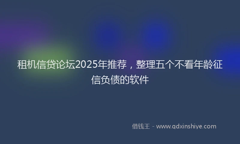 租机信贷论坛2025年推荐，整理五个不看年龄征信负债的软件