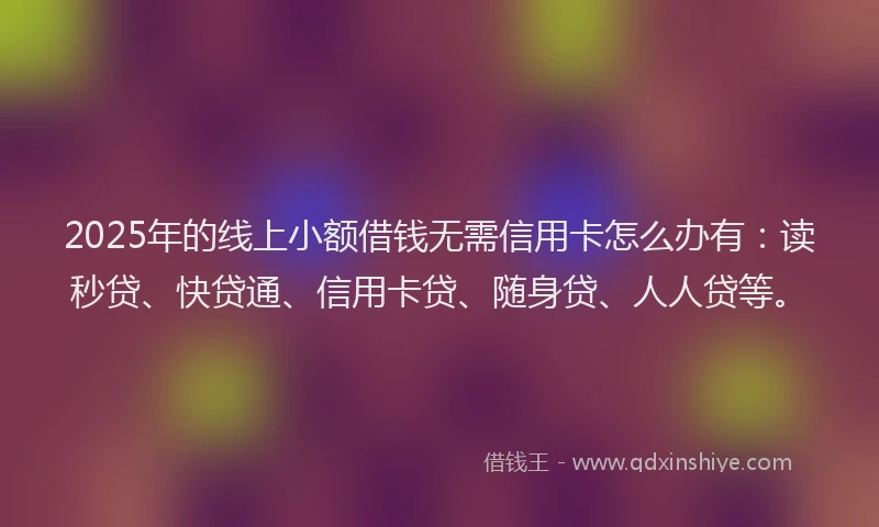 2025年的线上小额借钱无需信用卡怎么办有：读秒贷、快贷通、信用卡贷、随身贷、人人贷等。