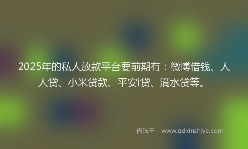 2025年的私人放款平台要前期有：微博借钱、人人贷、小米贷款、平安i贷、滴水贷等。