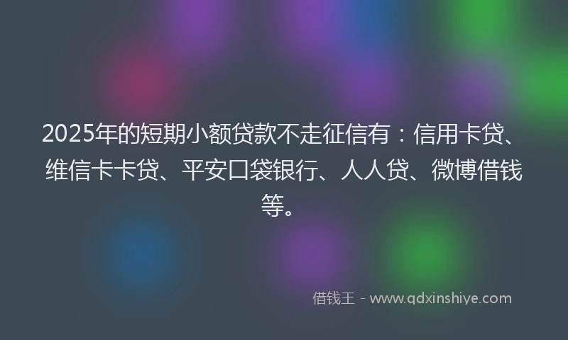 2025年的短期小额贷款不走征信有：信用卡贷、维信卡卡贷、平安口袋银行、人人贷、微博借钱等。