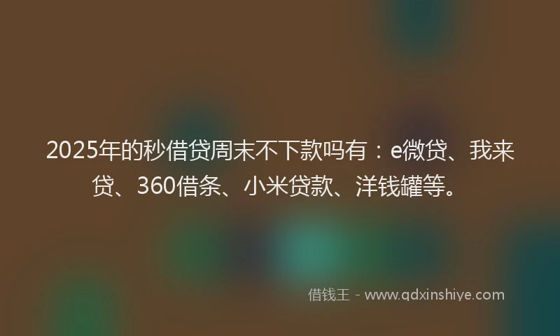 2025年的秒借贷周末不下款吗有：e微贷、我来贷、360借条、小米贷款、洋钱罐等。
