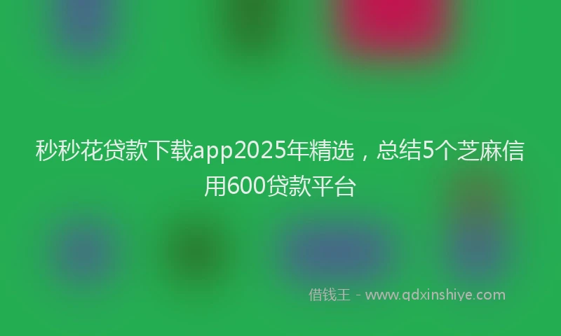 秒秒花贷款下载app2025年精选，总结5个芝麻信用600贷款平台