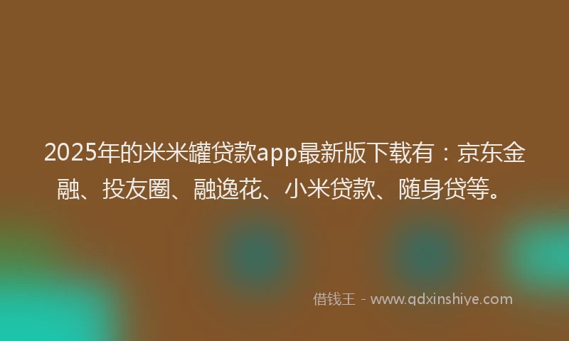 2025年的米米罐贷款app最新版下载有：京东金融、投友圈、融逸花、小米贷款、随身贷等。