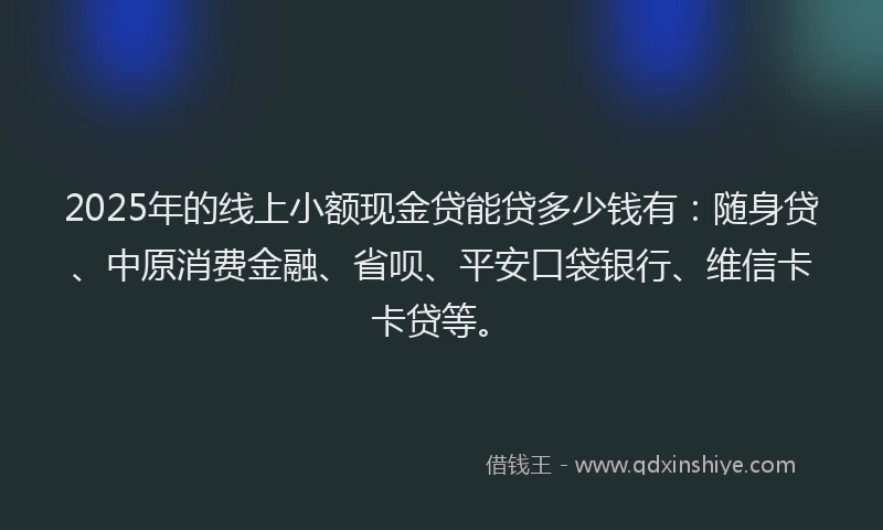 2025年的线上小额现金贷能贷多少钱有：随身贷、中原消费金融、省呗、平安口袋银行、维信卡卡贷等。