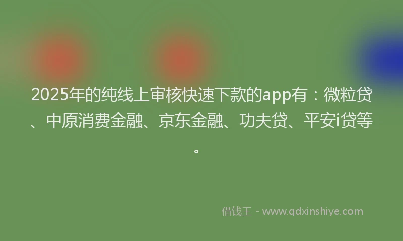 2025年的纯线上审核快速下款的app有：微粒贷、中原消费金融、京东金融、功夫贷、平安i贷等。