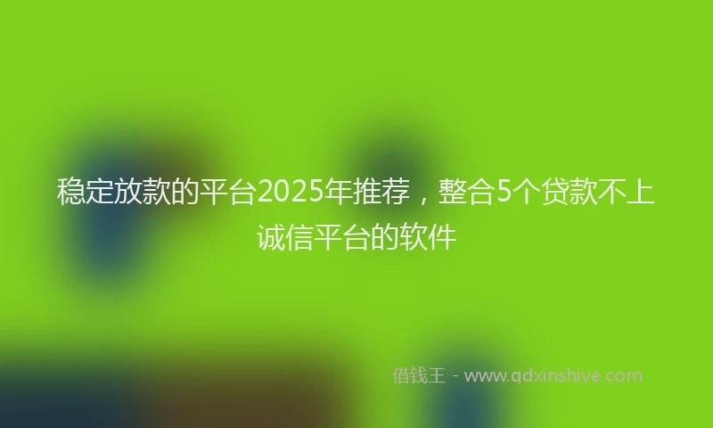 稳定放款的平台2025年推荐，整合5个贷款不上诚信平台的软件