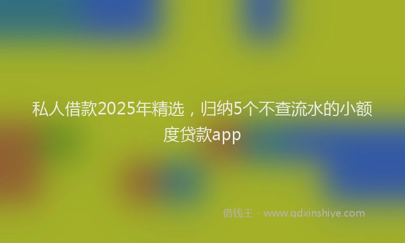 私人借款2025年精选，归纳5个不查流水的小额度贷款app