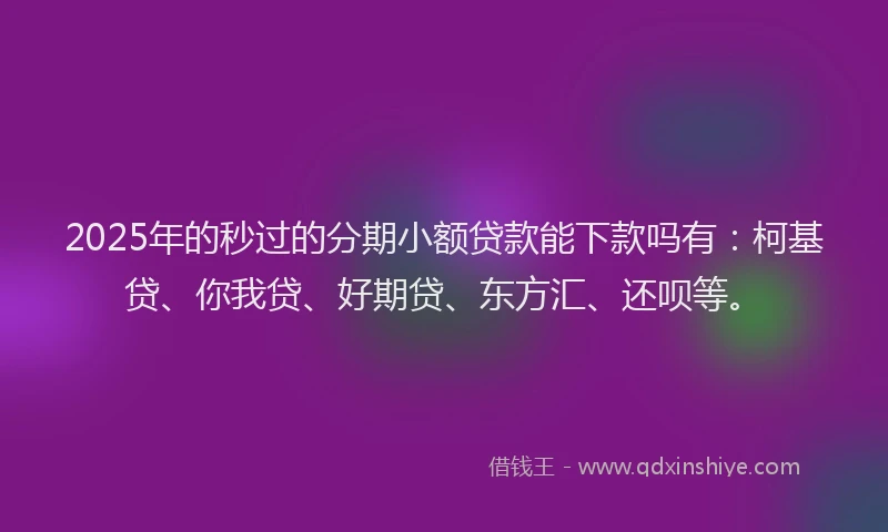 2025年的秒过的分期小额贷款能下款吗有：柯基贷、你我贷、好期贷、东方汇、还呗等。