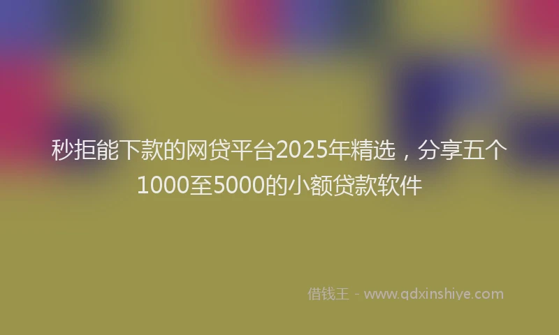 秒拒能下款的网贷平台2025年精选，分享五个1000至5000的小额贷款软件